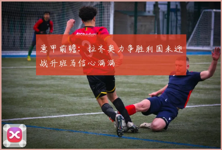 意甲前瞻：拉齐奥力争胜利国米迎战升班马信心满满
