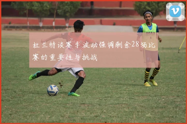 杜兰特谈赛季波动强调剩余28场比赛的重要性与挑战