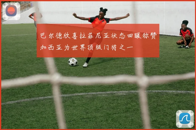 巴尔德欣喜拉菲尼亚状态回暖称赞加西亚为世界顶级门将之一