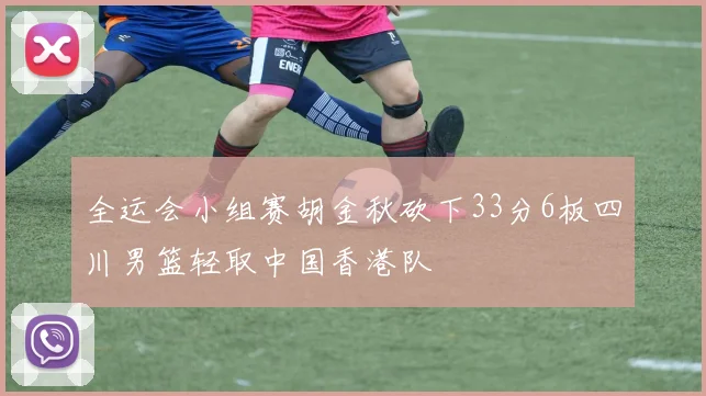 全运会小组赛胡金秋砍下33分6板四川男篮轻取中国香港队