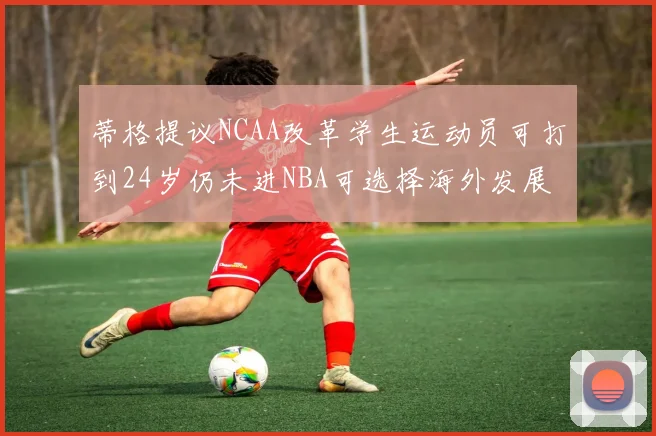 蒂格提议NCAA改革学生运动员可打到24岁仍未进NBA可选择海外发展