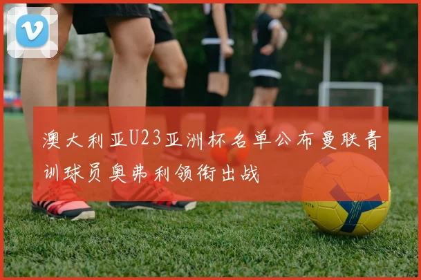 澳大利亚U23亚洲杯名单公布曼联青训球员奥弗利领衔出战