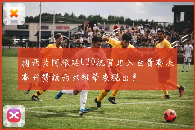 梅西为阿根廷U20祝贺进入世青赛决赛并赞扬西尔维蒂表现出色