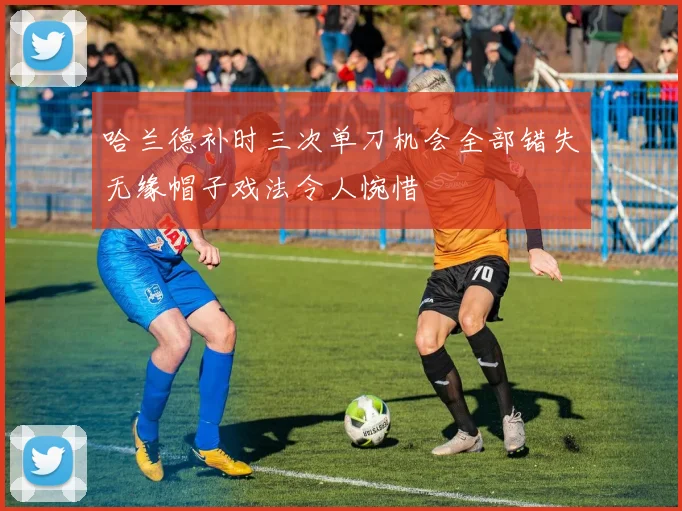 哈兰德补时三次单刀机会全部错失无缘帽子戏法令人惋惜