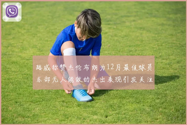 路威称赞杰伦布朗为12月最佳球员东部无人能敌的杰出表现引发关注