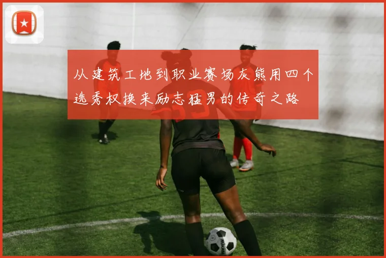 从建筑工地到职业赛场灰熊用四个选秀权换来励志猛男的传奇之路