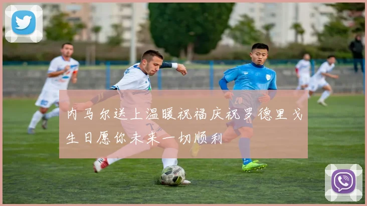 内马尔送上温暖祝福庆祝罗德里戈生日愿你未来一切顺利