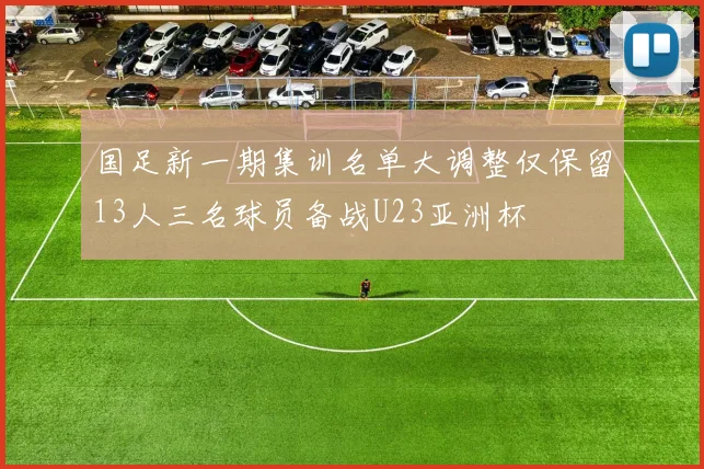 国足新一期集训名单大调整仅保留13人三名球员备战U23亚洲杯