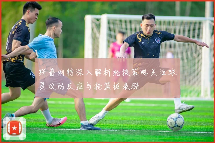斯普利特深入解析轮换策略关注球员攻防反应与抢篮板表现