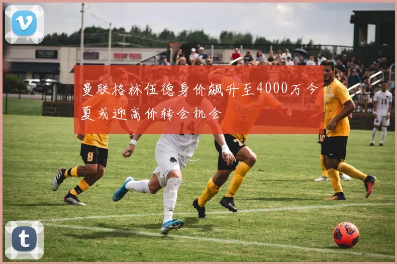 曼联格林伍德身价飙升至4000万今夏或迎高价转会机会
