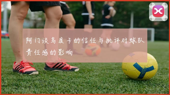 阿门谈乌度卡的信任与批评对球队责任感的影响