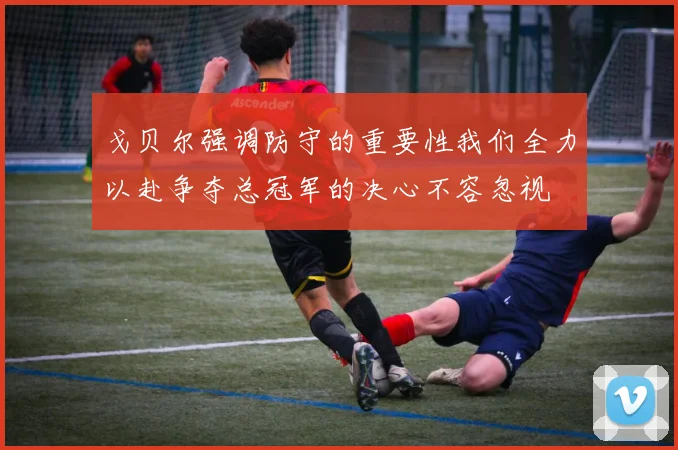 戈贝尔强调防守的重要性我们全力以赴争夺总冠军的决心不容忽视
