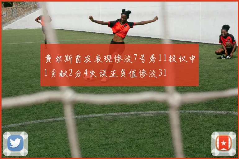 费尔斯首发表现惨淡7号秀11投仅中1贡献2分4失误正负值惨淡31