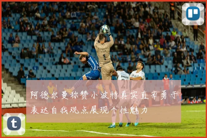 阿德尔曼称赞小波特真实直率勇于表达自我观点展现个性魅力