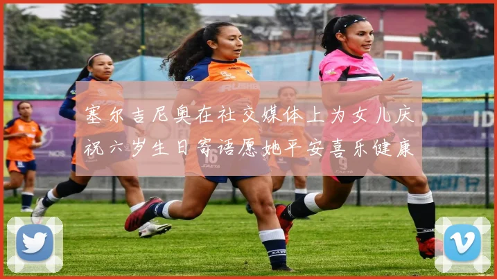 塞尔吉尼奥在社交媒体上为女儿庆祝六岁生日寄语愿她平安喜乐健康成长
