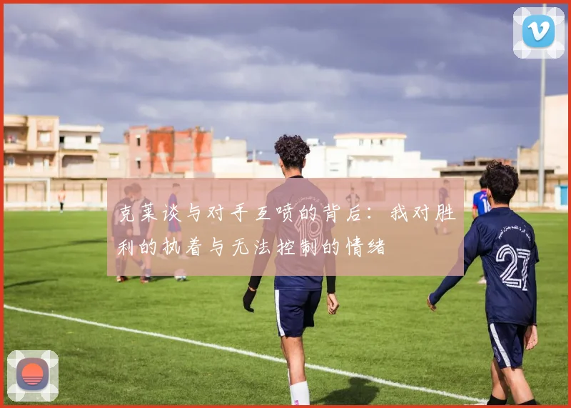 克莱谈与对手互喷的背后：我对胜利的执着与无法控制的情绪
