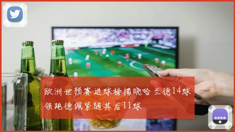 欧洲世预赛进球榜揭晓哈兰德14球领跑德佩紧随其后11球