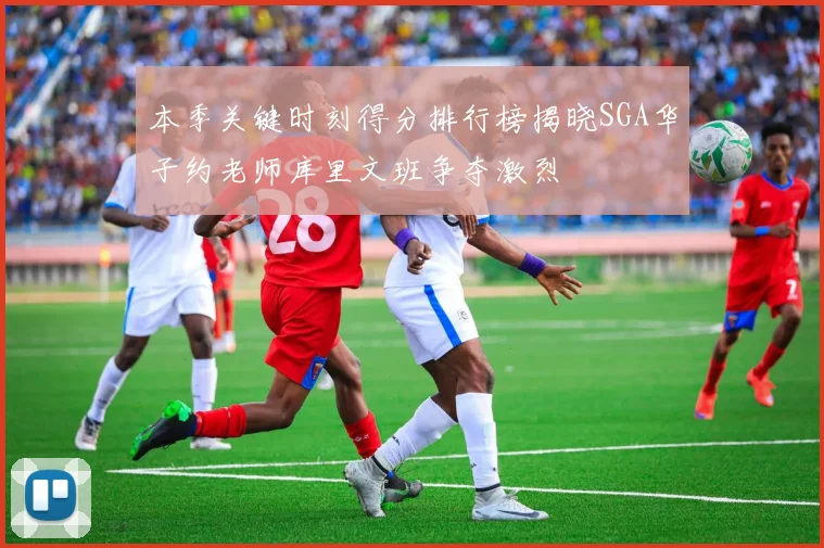 本季关键时刻得分排行榜揭晓SGA华子约老师库里文班争夺激烈