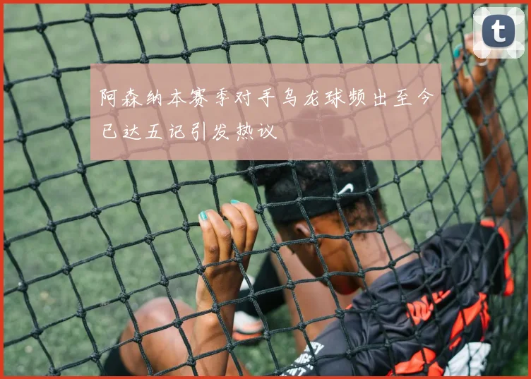 阿森纳本赛季对手乌龙球频出至今已达五记引发热议