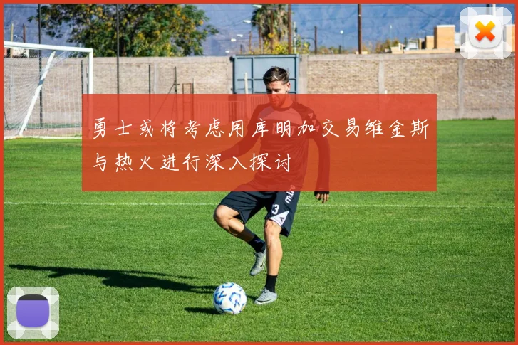 勇士或将考虑用库明加交易维金斯与热火进行深入探讨