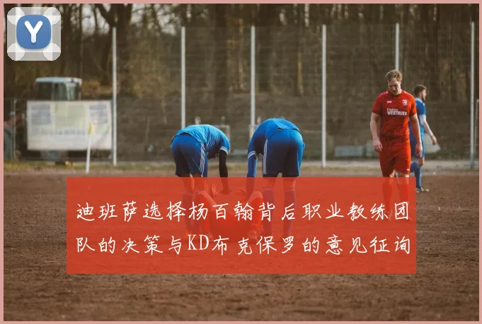 迪班萨选择杨百翰背后职业教练团队的决策与KD布克保罗的意见征询