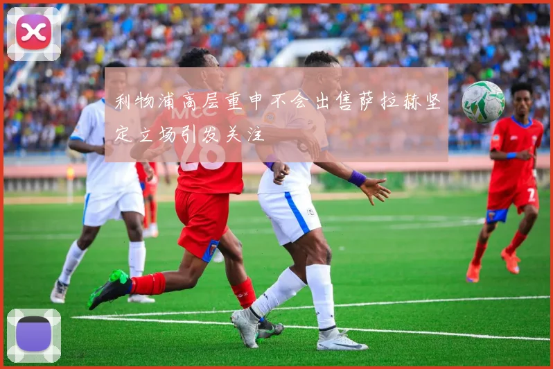 利物浦高层重申不会出售萨拉赫坚定立场引发关注