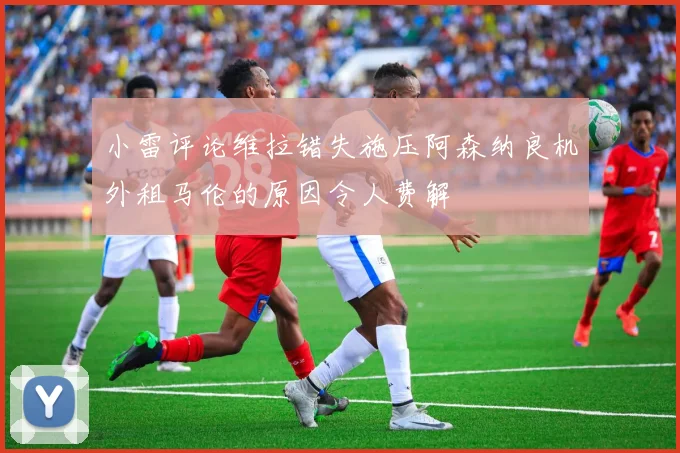 小雷评论维拉错失施压阿森纳良机外租马伦的原因令人费解
