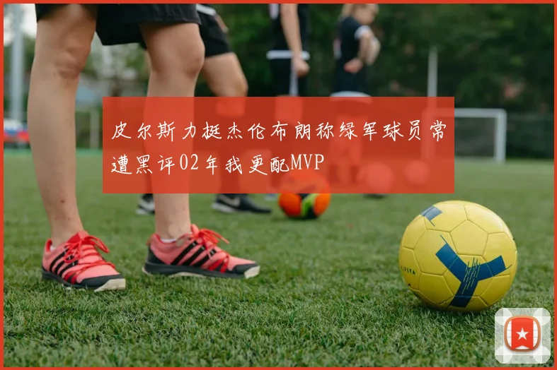 皮尔斯力挺杰伦布朗称绿军球员常遭黑评02年我更配MVP