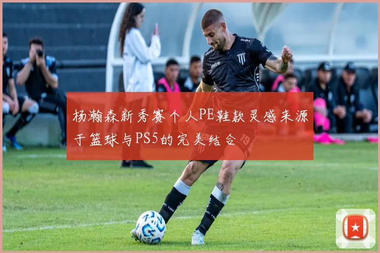 杨瀚森新秀赛个人PE鞋款灵感来源于篮球与PS5的完美结合
