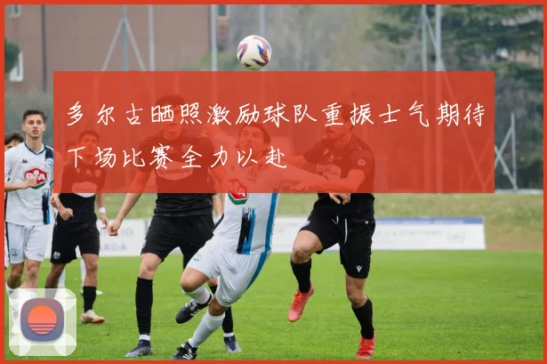 多尔古晒照激励球队重振士气期待下场比赛全力以赴