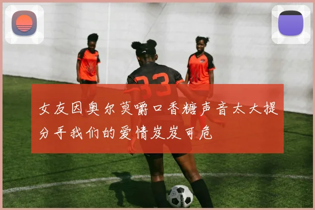 女友因奥尔莫嚼口香糖声音太大提分手我们的爱情岌岌可危