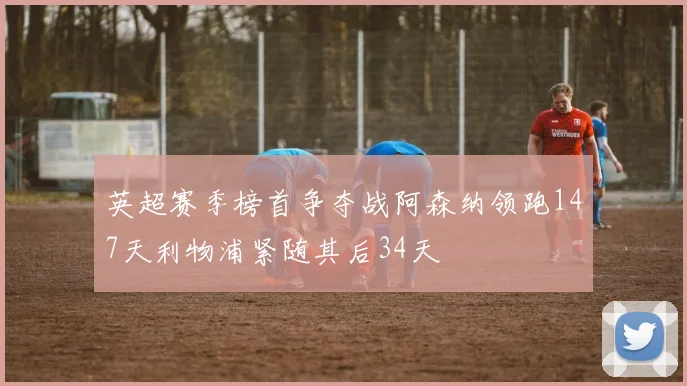 英超赛季榜首争夺战阿森纳领跑147天利物浦紧随其后34天